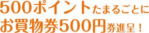  500ポイントたまるごとにお買物券500円券進呈！