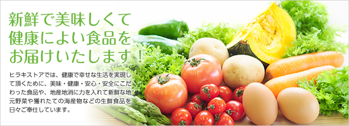 「新鮮で美味しくて健康によい食品をお届けいたします！」ヒラキストアでは、健康で幸せな生活を実現して頂くために、美味・健康・安心・安全にこだわった食品や、地産地消に力を入れて新鮮な地元野菜や獲れたての海産物などの生鮮食品を日々ご奉仕しています。